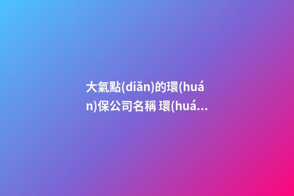 大氣點(diǎn)的環(huán)保公司名稱 環(huán)保公司名稱大全